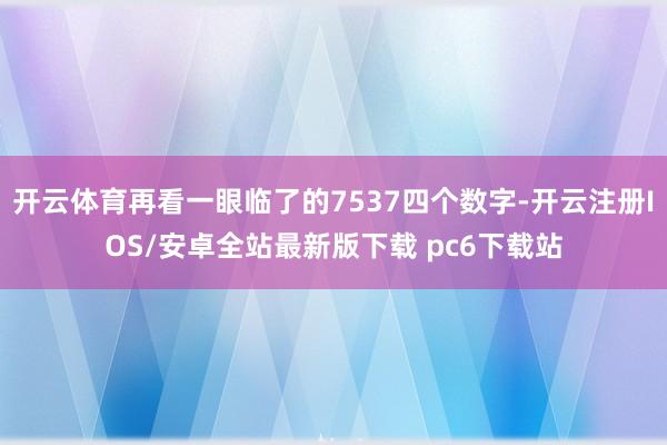 开云体育再看一眼临了的7537四个数字-开云注册IOS/安卓全站最新版下载 pc6下载站