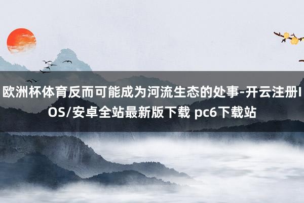 欧洲杯体育反而可能成为河流生态的处事-开云注册IOS/安卓全站最新版下载 pc6下载站