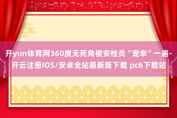 开yun体育网360度无死角被安检员“宠幸”一遍-开云注册IOS/安卓全站最新版下载 pc6下载站