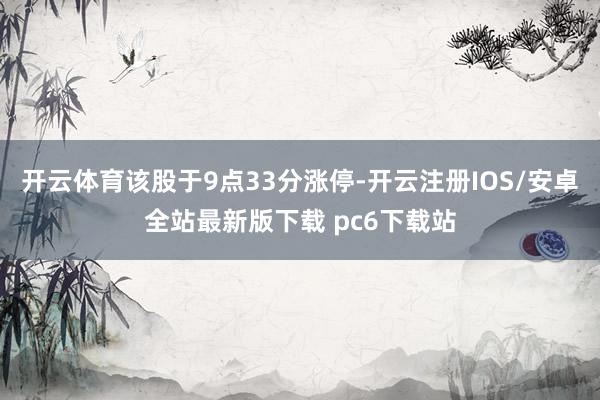 开云体育该股于9点33分涨停-开云注册IOS/安卓全站最新版下载 pc6下载站