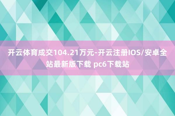 开云体育成交104.21万元-开云注册IOS/安卓全站最新版下载 pc6下载站