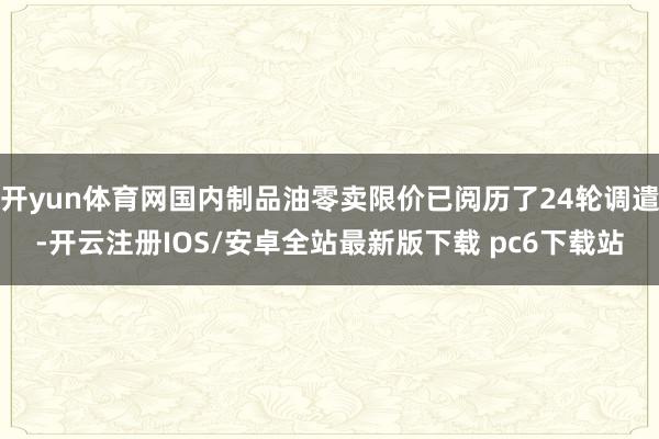 开yun体育网国内制品油零卖限价已阅历了24轮调遣-开云注册IOS/安卓全站最新版下载 pc6下载站