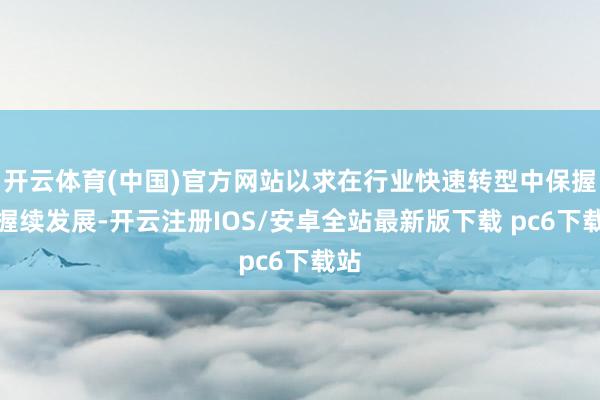 开云体育(中国)官方网站以求在行业快速转型中保握可握续发展-开云注册IOS/安卓全站最新版下载 pc6下载站