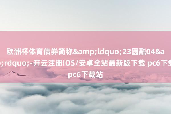 欧洲杯体育债券简称&ldquo;23圆融04&rdquo;-开云注册IOS/安卓全站最新版下载 pc6下载站