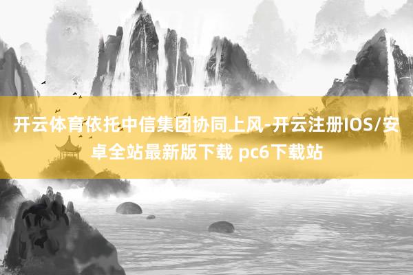 开云体育依托中信集团协同上风-开云注册IOS/安卓全站最新版下载 pc6下载站