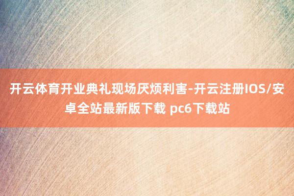 开云体育开业典礼现场厌烦利害-开云注册IOS/安卓全站最新版下载 pc6下载站