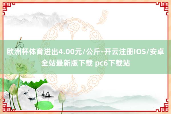 欧洲杯体育进出4.00元/公斤-开云注册IOS/安卓全站最新版下载 pc6下载站