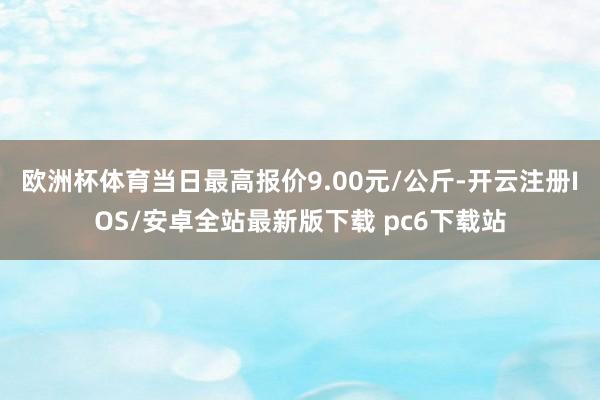 欧洲杯体育当日最高报价9.00元/公斤-开云注册IOS/安卓全站最新版下载 pc6下载站