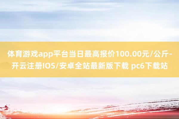 体育游戏app平台当日最高报价100.00元/公斤-开云注册IOS/安卓全站最新版下载 pc6下载站