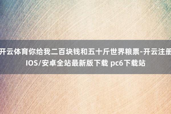 开云体育你给我二百块钱和五十斤世界粮票-开云注册IOS/安卓全站最新版下载 pc6下载站