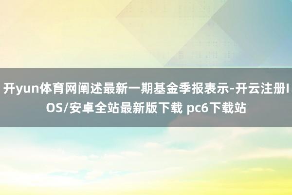 开yun体育网阐述最新一期基金季报表示-开云注册IOS/安卓全站最新版下载 pc6下载站