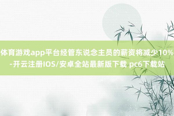 体育游戏app平台经管东说念主员的薪资将减少10%-开云注册IOS/安卓全站最新版下载 pc6下载站