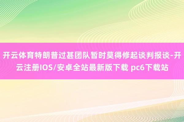 开云体育　　特朗普过甚团队暂时莫得修起谈判报谈-开云注册IOS/安卓全站最新版下载 pc6下载站