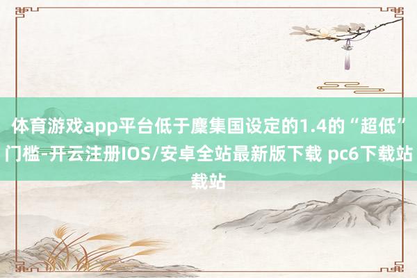 体育游戏app平台低于麇集国设定的1.4的“超低”门槛-开云注册IOS/安卓全站最新版下载 pc6下载站