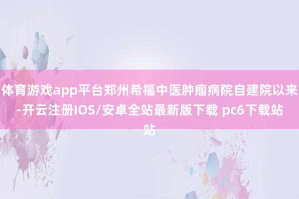 体育游戏app平台郑州希福中医肿瘤病院自建院以来-开云注册IOS/安卓全站最新版下载 pc6下载站