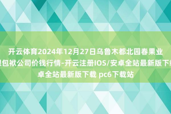 开云体育2024年12月27日乌鲁木都北园春果业缠绵惩处有限包袱公司价钱行情-开云注册IOS/安卓全站最新版下载 pc6下载站