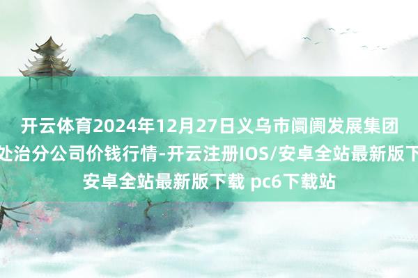 开云体育2024年12月27日义乌市阛阓发展集团有限公司农批处治分公司价钱行情-开云注册IOS/安卓全站最新版下载 pc6下载站