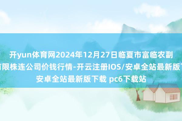开yun体育网2024年12月27日临夏市富临农副居品批发商场有限株连公司价钱行情-开云注册IOS/安卓全站最新版下载 pc6下载站