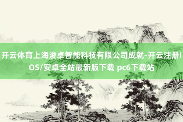 开云体育上海浚卓智能科技有限公司成就-开云注册IOS/安卓全站最新版下载 pc6下载站