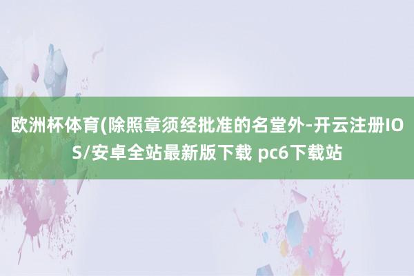 欧洲杯体育(除照章须经批准的名堂外-开云注册IOS/安卓全站最新版下载 pc6下载站