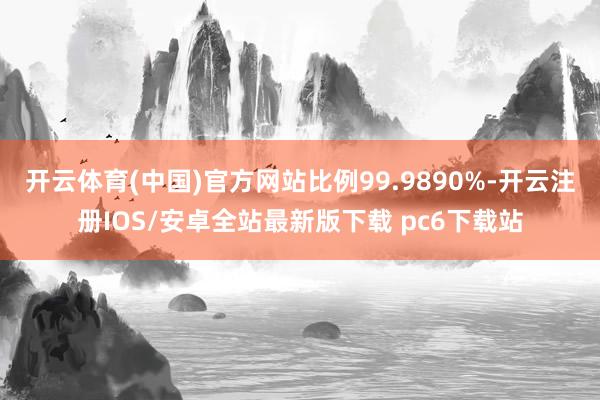 开云体育(中国)官方网站比例99.9890%-开云注册IOS/安卓全站最新版下载 pc6下载站