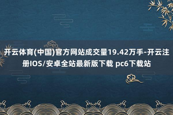 开云体育(中国)官方网站成交量19.42万手-开云注册IOS/安卓全站最新版下载 pc6下载站