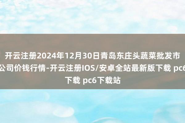 开云注册2024年12月30日青岛东庄头蔬菜批发市集有限公司价钱行情-开云注册IOS/安卓全站最新版下载 pc6下载站
