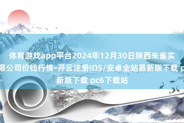 体育游戏app平台2024年12月30日陕西朱雀实业集团有限公司价钱行情-开云注册IOS/安卓全站最新版下载 pc6下载站