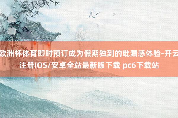 欧洲杯体育即时预订成为假期独到的纰漏感体验-开云注册IOS/安卓全站最新版下载 pc6下载站