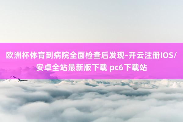 欧洲杯体育到病院全面检查后发现-开云注册IOS/安卓全站最新版下载 pc6下载站