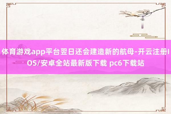 体育游戏app平台翌日还会建造新的航母-开云注册IOS/安卓全站最新版下载 pc6下载站