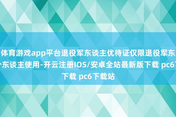 体育游戏app平台退役军东谈主优待证仅限退役军东谈主个东谈主使用-开云注册IOS/安卓全站最新版下载 pc6下载站