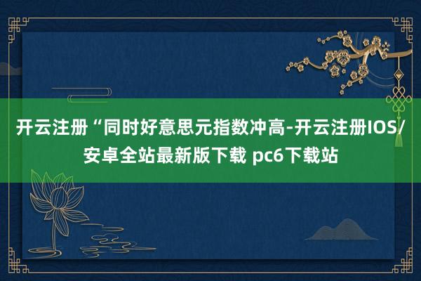 开云注册　　“同时好意思元指数冲高-开云注册IOS/安卓全站最新版下载 pc6下载站