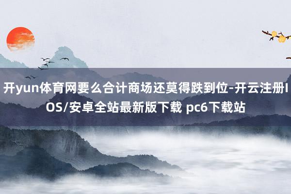 开yun体育网要么合计商场还莫得跌到位-开云注册IOS/安卓全站最新版下载 pc6下载站