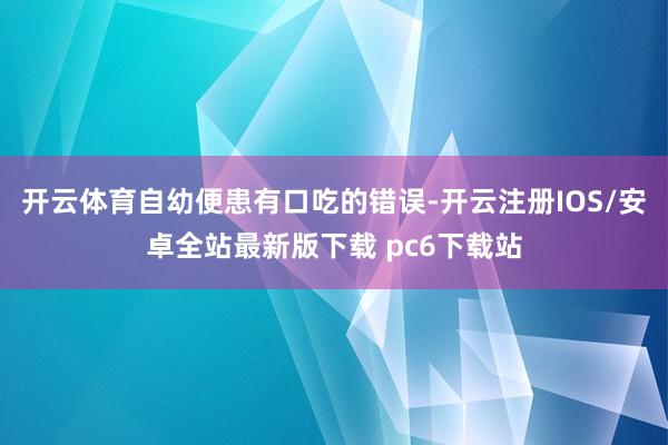 开云体育自幼便患有口吃的错误-开云注册IOS/安卓全站最新版下载 pc6下载站