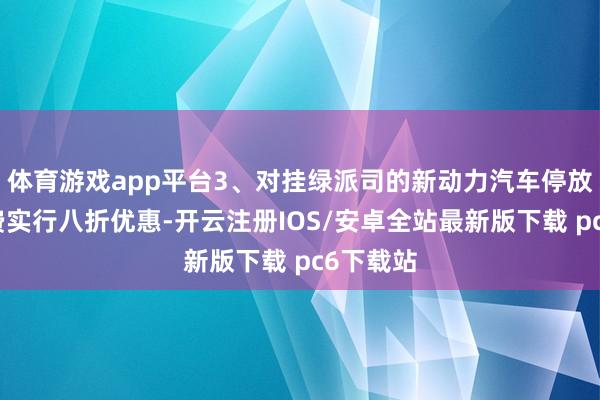 体育游戏app平台3、对挂绿派司的新动力汽车停放事业收费实行八折优惠-开云注册IOS/安卓全站最新版下载 pc6下载站