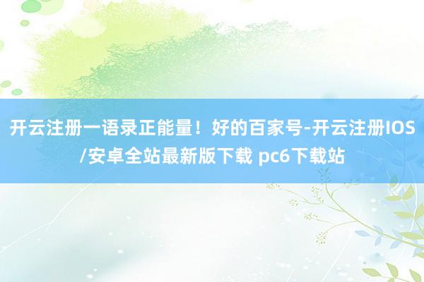 开云注册一语录正能量！好的百家号-开云注册IOS/安卓全站最新版下载 pc6下载站