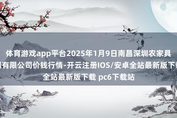 体育游戏app平台2025年1月9日南昌深圳农家具中心批发阛阓有限公司价钱行情-开云注册IOS/安卓全站最新版下载 pc6下载站