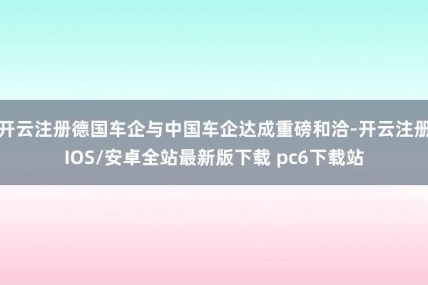 开云注册德国车企与中国车企达成重磅和洽-开云注册IOS/安卓全站最新版下载 pc6下载站