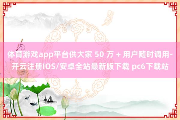 体育游戏app平台供大家 50 万 + 用户随时调用-开云注册IOS/安卓全站最新版下载 pc6下载站