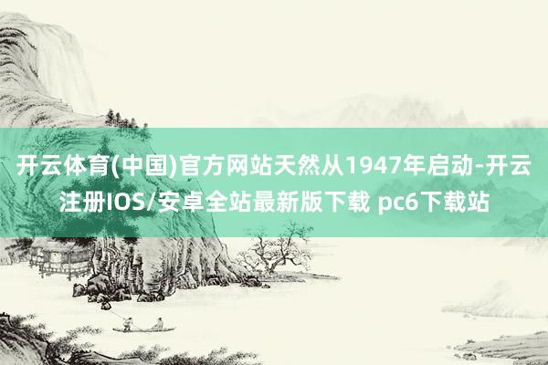 开云体育(中国)官方网站天然从1947年启动-开云注册IOS/安卓全站最新版下载 pc6下载站