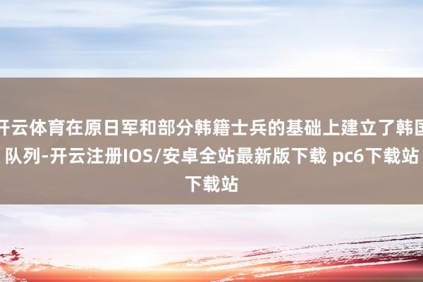 开云体育在原日军和部分韩籍士兵的基础上建立了韩国队列-开云注册IOS/安卓全站最新版下载 pc6下载站