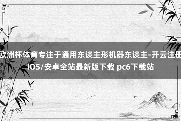欧洲杯体育专注于通用东谈主形机器东谈主-开云注册IOS/安卓全站最新版下载 pc6下载站