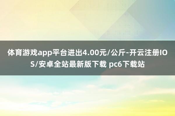 体育游戏app平台进出4.00元/公斤-开云注册IOS/安卓全站最新版下载 pc6下载站