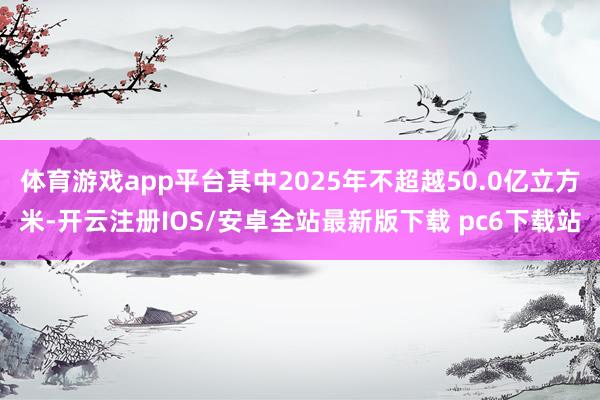 体育游戏app平台其中2025年不超越50.0亿立方米-开云注册IOS/安卓全站最新版下载 pc6下载站
