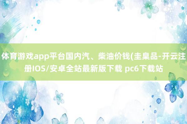 体育游戏app平台国内汽、柴油价钱(圭臬品-开云注册IOS/安卓全站最新版下载 pc6下载站