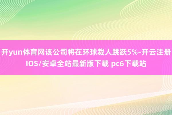 开yun体育网该公司将在环球裁人跳跃5%-开云注册IOS/安卓全站最新版下载 pc6下载站