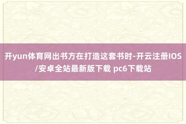 开yun体育网出书方在打造这套书时-开云注册IOS/安卓全站最新版下载 pc6下载站