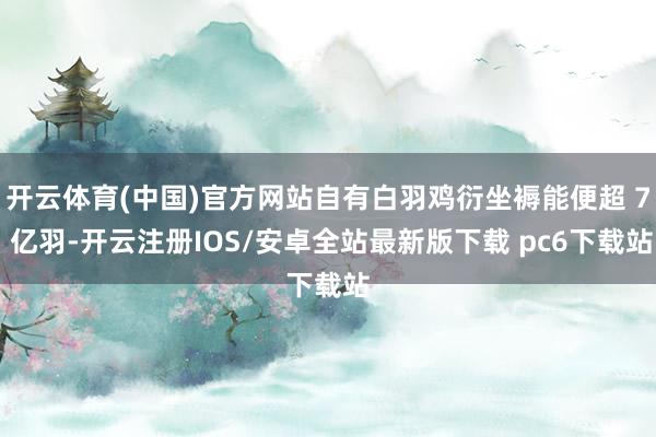 开云体育(中国)官方网站自有白羽鸡衍坐褥能便超 7 亿羽-开云注册IOS/安卓全站最新版下载 pc6下载站