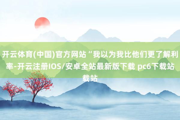 开云体育(中国)官方网站“我以为我比他们更了解利率-开云注册IOS/安卓全站最新版下载 pc6下载站